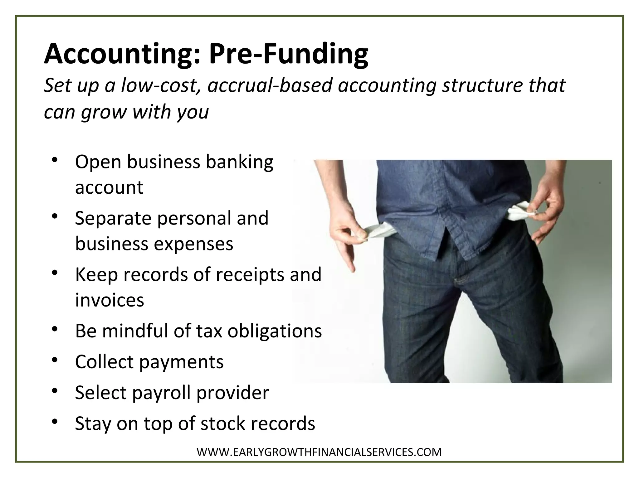 Accounting: Pre-Funding
Set up a low-cost, accrual-based accounting structure that
can grow with you
• Open business banking
account
• Separate personal and
business expenses
• Keep records of receipts and
invoices
• Be mindful of tax obligations
• Collect payments
• Select payroll provider
• Stay on top of stock records
WWW.EARLYGROWTHFINANCIALSERVICES.COM
 