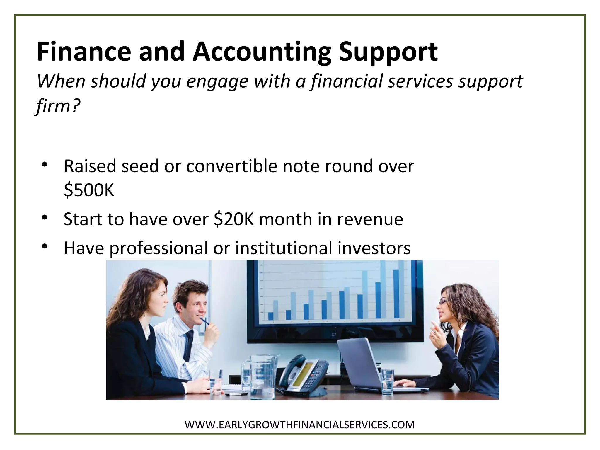 Finance and Accounting Support
When should you engage with a financial services support
firm?
• Raised seed or convertible note round over
$500K
• Start to have over $20K month in revenue
• Have professional or institutional investors
WWW.EARLYGROWTHFINANCIALSERVICES.COM
 