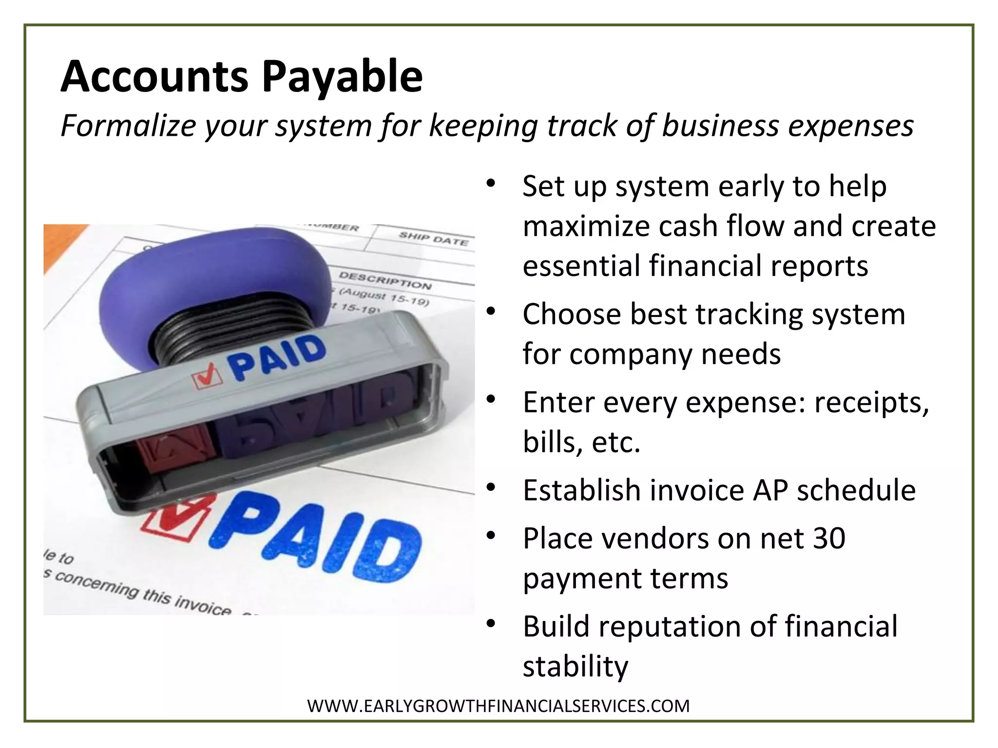 Accounts Payable
Formalize your system for keeping track of business expenses
• Set up system early to help
maximize cash flow and create
essential financial reports
• Choose best tracking system
for company needs
• Enter every expense: receipts,
bills, etc.
• Establish invoice AP schedule
• Place vendors on net 30
payment terms
• Build reputation of financial
stability
WWW.EARLYGROWTHFINANCIALSERVICES.COM
 