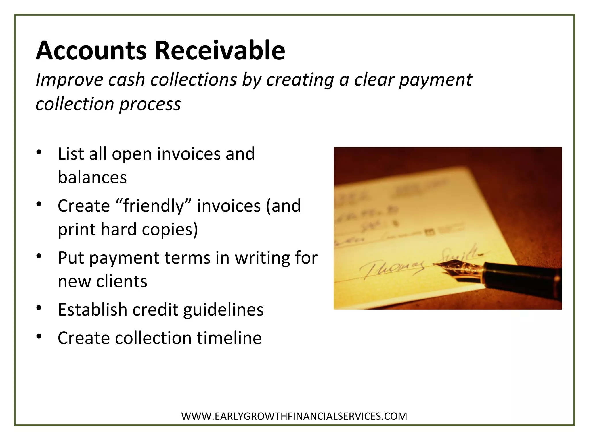 Accounts Receivable
Improve cash collections by creating a clear payment
collection process
• List all open invoices and
balances
• Create “friendly” invoices (and
print hard copies)
• Put payment terms in writing for
new clients
• Establish credit guidelines
• Create collection timeline
WWW.EARLYGROWTHFINANCIALSERVICES.COM
 