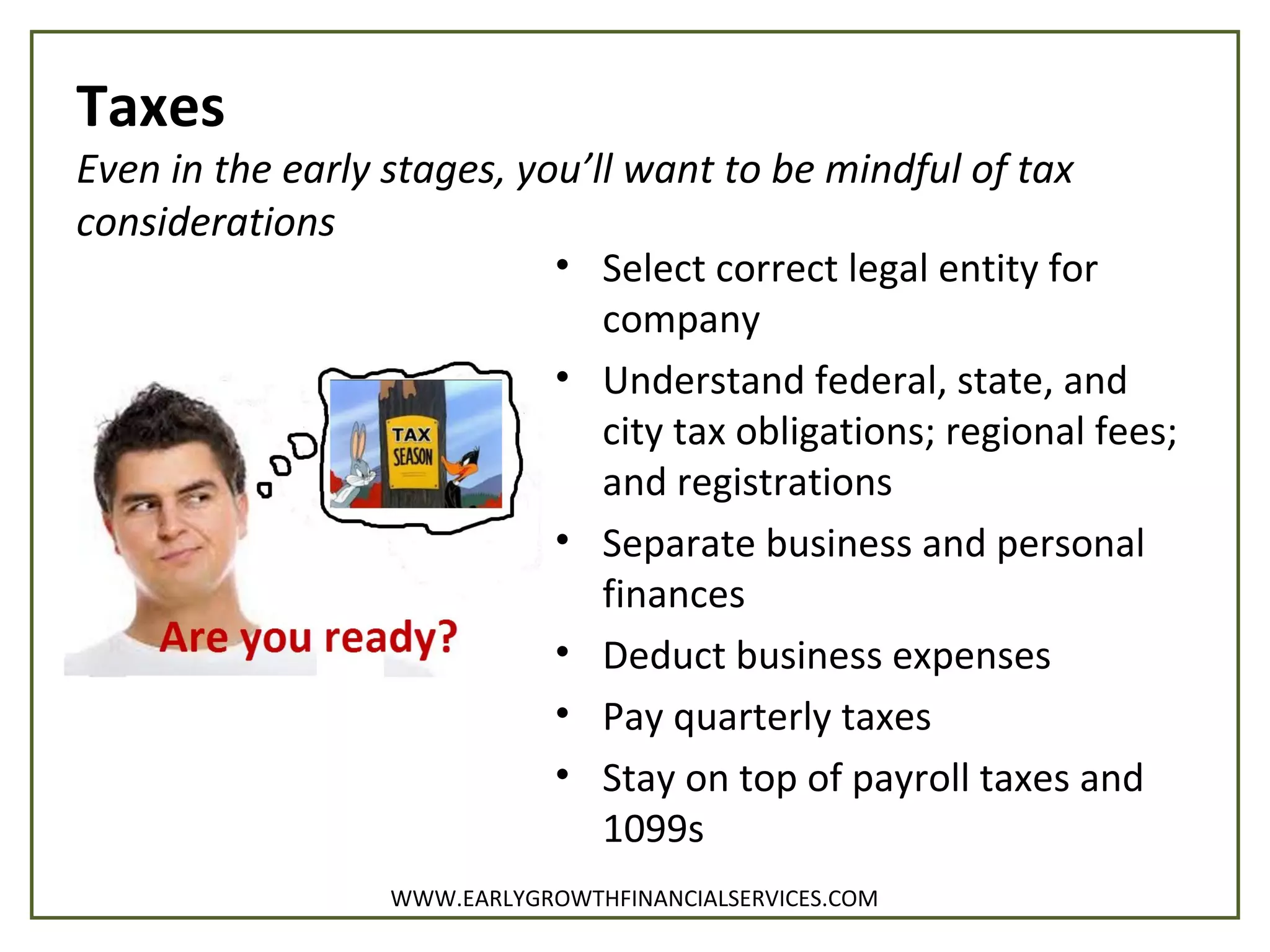 Taxes
Even in the early stages, you’ll want to be mindful of tax
considerations
• Select correct legal entity for
company
• Understand federal, state, and
city tax obligations; regional fees;
and registrations
• Separate business and personal
finances
• Deduct business expenses
• Pay quarterly taxes
• Stay on top of payroll taxes and
1099s
WWW.EARLYGROWTHFINANCIALSERVICES.COM
 
