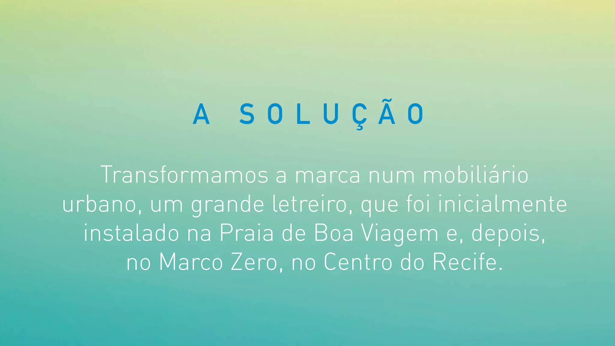 Transformamos a marca num mobiliário
urbano, um grande letreiro, que foi inicialmente
instalado na Praia de Boa Viagem e, depois,
no Marco Zero, no Centro do Recife.