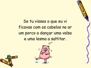 Se tu visses o que eu vi ficavas com os cabelos no ar um porco a dançar uma valsa e uma lesma a saltitar. 