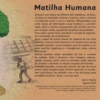 Matilha Humana
Vivemos uma época de falência das metáforas, de fratu-
ra entre as realidades externa e interna, entre o homem
e a natureza, entre o ser e o espírito. Mergulhados num
caldo denso de informação visual medíocre e contami-
nada, olhos e mentes entorpecidos são levados pra lá e
pra cá pelas ondas superficiais de falsas necessidades.
Para onde vamos? Será inevitável o triunfo do egoísmo,
da voracidade, do imediatismo?
Qual o papel do artista diante da urgência de um salto
quântico coletivo? Será possível criar pontes para novas
conexões mentais, novas sinapses, que nos ajudem a su-
perar padrões negativos e a transformar nossa cultura
destrutiva?
Nossos sentidos estão saturados de lixo e carentes
de verdade. Tudo é alimento: sons, imagens, sabores,
toques, aromas, assim como as comidas, estão repletos
de venenos e mantém os nossos corações desnutridos.
A faxina é grande, começa por dentro, na casa da nossa
mente. Toda transformação interna repercute no mundo.
Essa consciência me mantém vivo e me dá forças para
acreditar no futuro. Estou a serviço dela.
                                                               Jaime Prades
                                                                Agosto 2010
 Agradecimentos: Claudia Rimini, Gina e Eduardo Elimelek, Marcos Dias, Ronaldo e
     Mirian Dimitrow, Paula P. B. de Freitas e a toda a equipe da Matilha Cultural.
                           Apoio: Tergoprint, Refinaria de Imagem, Pintar!, Traps.
 