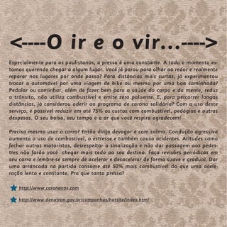 <----O ir e o vir...---->
Especialmente para os paulistanos, a pressa é uma constante. A todo o momento es-
tamos querendo chegar a algum lugar. Você já parou para olhar ao redor e realmente
reparar nos lugares por onde passa? Para distâncias mais curtas, já experimentou
trocar o automóvel por uma viagem de bike ou mesmo por uma boa caminhada?
Pedalar ou caminhar, além de fazer bem para a saúde do corpo e da mente, reduz
o trânsito, não utiliza combustível e emite zero poluente. E, para percorrer longas
distâncias, já considerou aderir ao programa de carona solidária? Com o uso deste
serviço, é possível reduzir em até 75% os custos com combustível, pedágios e outras
despesas. O seu bolso, seu tempo e o ar que você respira agradecem!

Precisa mesmo usar o carro? Então dirija devagar e com calma. Condução agressiva
aumenta o uso de combustível, o estresse e também causa acidentes. Atitudes como
fechar outros motoristas, desrespeitar a sinalização e não dar passagem aos pedes-
tres não farão você chegar mais cedo ao seu destino. Faça revisões periódicas em
seu carro e lembre-se sempre de acelerar e desacelerar de forma suave e gradual. Dar
uma arrancada na partida consome até 50% mais combustível do que uma acele-
ração lenta e constante. Pra que tanta pressa?

    http://www.caroneiros.com

   http://www.denatran.gov.br/campanhas/hotsite/index.html
 