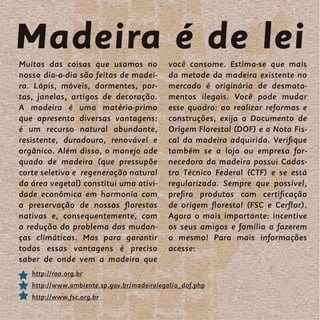 Madeira é de lei
Muitas das coisas que usamos no            você consome. Estima-se que mais
nosso dia-a-dia são feitas de madei-       da metade da madeira existente no
ra. Lápis, móveis, dormentes, por-         mercado é originária de desmata-
tas, janelas, artigos de decoração.        mentos ilegais. Você pode mudar
A madeira é uma matéria-prima              esse quadro: ao realizar reformas e
que apresenta diversas vantagens:          construções, exija o Documento de
é um recurso natural abundante,            Origem Florestal (DOF) e a Nota Fis-
resistente, duradouro, renovável e         cal da madeira adquirida. Verifique
orgânico. Além disso, o manejo ade         também se a loja ou empresa for-
quado de madeira (que pressupõe            necedora da madeira possui Cadas-
corte seletivo e regeneração natural       tro Técnico Federal (CTF) e se está
da área vegetal) constitui uma ativi-      regularizada. Sempre que possível,
dade econômica em harmonia com             prefira produtos com certificação
a preservação de nossas florestas          de origem florestal (FSC e Cerflor).
nativas e, consequentemente, com           Agora o mais importante: incentive
a redução do problema das mudan-           os seus amigos e família a fazerem
ças climáticas. Mas para garantir          o mesmo! Para mais informações
todas essas vantagens é preciso            acesse:
saber de onde vem a madeira que
   http://raa.org.br
   http://www.ambiente.sp.gov.br/madeiralegal/o_dof.php
   http://www.fsc.org.br
 