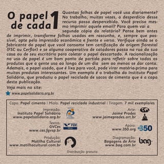 O papel
                       1
                            Quantas folhas de papel você usa diariamente?
                            No trabalho, muitas vezes, o desperdício desse

de cada                     recurso passa despercebido. Você precisa mes-
                            mo imprimir aquele email? Para quem vai a
                            segunda cópia do relatório? Pense bem antes
de imprimir, transforme folhas usadas em rascunho, e, sempre que pos-
sível, opte pela impressão econômica e frente e verso. Verifique ainda se o
fabricante do papel que você consome tem certificação de origem florestal
(FSC ou Cerflor) e se alguma cooperativa de catadores passa na rua da sua
casa ou de seu escritório para coletar o papel descartado. A racionalização
no uso de papel é um bom ponto de partida para refletir sobre todos os
produtos que a gente usa ao longo de um dia sem ao menos se dar conta.
Ademais, o papel usado, que é lixo para você, pode virar matéria-prima para
muitos produtos interessantes. Um exemplo é o trabalho do Instituto Papel
Solidário, que produziu o papel reciclado de sacos de cimento que é a capa
desta publicação.
Veja mais no site:
  www.papelsolidario.org.br

 Capa: Papel cimento | Miolo: Papel reciclado industrial | Tiragem: 7 mil exemplares
                   Impressão:                                      Arte:
    Instituto Papel Solidário                              Jaime Prades
   www.papelsolidario.org.br                      www.jaimeprades.art.br
                      Textos:
                      GVCes                                      Apoio:
           www.ces.fgvsp.br                                 www.350.org

                  Produção:                                  Diagramação:
           Matilha Cultural                              Bagagens de Arte
 www.matilhacultural.com.br                              www.bag.com.br
                                 Distribuição gratuita
 