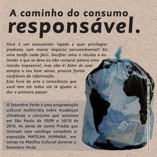 A caminho do consumo
responsável.
Você é um consumidor ligado e quer privilegiar
produtos com menor impacto socioambiental? Eis
uma tarefa nada fácil. Decifrar selos e rótulos e en-
tender o que se deve ou não comprar parece uma
missão impossível, mas não é! Além de usar
sempre o seu bom senso, procure fontes
confiáveis de informação.




                                                        Terra mini instalação desenho s/ saco de lixo e terra 2009
Este livro de arte e consciência que
você tem em mãos vai te ajudar a
dar o primeiro passo!

O Setembro Verde é uma programação
cultural multimídia sobre mudanças
climáticas e consumo que acontece
em São Paulo de 10/09 a 10/10 de
2010. As obras de Jaime Prades que
ilustram este catálogo compõem a
exposição MATILHA HUMANA, em
cartaz na Matilha Cultural durante o
Setembro Verde.
 