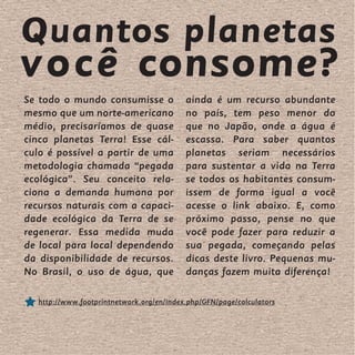 Quantos planetas
você consome?
Se todo o mundo consumisse o              ainda é um recurso abundante
mesmo que um norte-americano              no país, tem peso menor do
médio, precisaríamos de quase             que no Japão, onde a água é
cinco planetas Terra! Esse cál-           escassa. Para saber quantos
culo é possível a partir de uma           planetas seriam necessários
metodologia chamada “pegada               para sustentar a vida na Terra
ecológica”. Seu conceito rela-            se todos os habitantes consum-
ciona a demanda humana por                issem de forma igual a você
recursos naturais com a capaci-           acesse o link abaixo. E, como
dade ecológica da Terra de se             próximo passo, pense no que
regenerar. Essa medida muda               você pode fazer para reduzir a
de local para local dependendo            sua pegada, começando pelas
da disponibilidade de recursos.           dicas deste livro. Pequenas mu-
No Brasil, o uso de água, que             danças fazem muita diferença!

  http://www.footprintnetwork.org/en/index.php/GFN/page/calculators
 