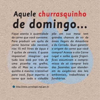 Aquele churrasquinho
de domingo...
Fique atento à quantidade             põe em sua mesa tem
de carne que você consome.            grandes chances de vir de
Para produzir um quilo de             áreas ilegais da Amazônia
carne bovina são necessá-             e do Cerrado. Quer garantir
rios 15 mil litros de água e          a origem da carne que você
7 quilos de cereais. É quase          compra? Acesse o site Carne
impossível imaginar que               Legal e saiba quais frigorí-
tudo isso está por trás de            ficos assumiram o compro-
uma picanha na grelha,                misso de só comprar bois
não é? Mas se o churras-              das fazendas que atender-
quinho é mesmo irresistível           em às exigências das leis
para você, fique esperto: a           ambientais, trabalhistas e
carne que todo o cidadão              fundiárias.

   http://www.carnelegal.mpf.gov.br
 