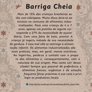 Barriga Cheia
       Mais de 15% das crianças brasileiras es-
     tão com sobrepeso. Muito disso deve-se ao
       excesso no consumo de alimentos indus-
        trializados. Para uma criança de 4 a 7
        anos, apenas um potinho de iogurte cor-
      responde a 27% da necessidade de açúcar
   diária. Com uma fatia de bolo, pronto! A
 criança já ingeriu metade de sua necessidade
de gordura. E esse mal não se restringe à alimen-
tação infantil. Os alimentos industrializados são
 mais práticos, mas, em geral, menos nutritivos.
   Ao ingeri-los, perde-se o contato com o prepa-
     ro dos alimentos e, consequentemente, com a
       natureza de sua origem. Mas como sair dessa
         cilada? Sempre que possível dê preferência a
           alimentos frescos, orgânicos e da estação,
             frequente feiras próximas à sua casa e privi-
              legie os produtores locais.

               http://portal.saude.gov.br/saude/area.cfm?id_area=1444
 
