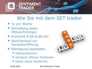 Wie Sie mit dem SET traden
 1x pro Woche
 Eilmeldung jeden
Mittwochmorgen
 Erscheint 6:00-8:00 Uhr
 Kauf/Verkauf zur
Handelseröffnung
 Eilmeldung beinhaltet:
 Haltepositionen
 Verkäufe offener Positionen
 Käufe neuer Positionen
16.04.2016 Der Sentiment Trader
 