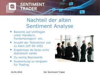 Nachteil der alten
Sentiment Analyse
 Basierte auf Umfragen
unter Händlern,
Fondsmanagern etc.
 Anzahl der Teilnehmer viel
zu klein (oft 50-100)
 Ergebnisse de facto nicht
statistisch valide
 Zu wenig Basiswerte
 Auswertung zu langsam
für Trading
16.04.2016 Der Sentiment Trader
 