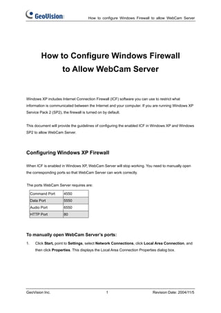How to configure Windows Firewall to allow WebCam Server




           How to Configure Windows Firewall
                       to Allow WebCam Server


Windows XP includes Internet Connection Firewall (ICF) software you can use to restrict what
information is communicated between the Internet and your computer. If you are running Windows XP
Service Pack 2 (SP2), the firewall is turned on by default.


This document will provide the guidelines of configuring the enabled ICF in Windows XP and Windows
SP2 to allow WebCam Server.




Configuring Windows XP Firewall

When ICF is enabled in Windows XP, WebCam Server will stop working. You need to manually open
the corresponding ports so that WebCam Server can work correctly.


The ports WebCam Server requires are:

     Command Port       4550
     Data Port          5550
     Audio Port         6550
     HTTP Port          80




To manually open WebCam Server’s ports:
1.     Click Start, point to Settings, select Network Connections, click Local Area Connection, and
       then click Properties. This displays the Local Area Connection Properties dialog box.




GeoVision Inc.                                    1                           Revision Date: 2004/11/5
 