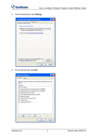 How to configure Windows Firewall to allow WebCam Server


2.   On the Advanced tab, click Settings.




3.   On the Services tab, click Add.




GeoVision Inc.                                  2                       Revision Date: 2004/11/5
 