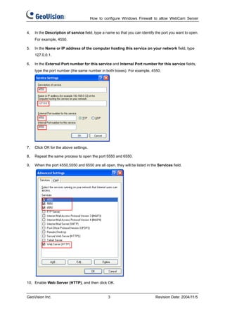 How to configure Windows Firewall to allow WebCam Server


4,   In the Description of service field, type a name so that you can identify the port you want to open.
     For example, 4550.

5.   In the Name or IP address of the computer hosting this service on your network field, type
     127.0.0.1.

6,   In the External Port number for this service and Internal Port number for this service fields,
     type the port number (the same number in both boxes). For example, 4550.




7,   Click OK for the above settings.

8,   Repeat the same process to open the port 5550 and 6550.

9,   When the port 4550,5550 and 6550 are all open, they will be listed in the Services field.




10, Enable Web Server (HTTP), and then click OK.


GeoVision Inc.                                   3                            Revision Date: 2004/11/5
 
