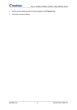 How to configure Windows Firewall to allow WebCam Server


4,   Double click the located program so that it will appear in the Programs field.

5.   Click OK for the above settings.




GeoVision Inc.                                   6                            Revision Date: 2004/11/5
 