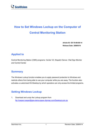 How to Set Windows Lockup on the Computer of

                       Central Monitoring Station


                                                                  Article ID: GV-10-08-08-14
                                                                  Release Date: 2008/8/14




Applied to

Central Monitoring Station (CMS) programs: Center V2, Dispatch Server, Vital Sign Monitor
and Control Center




Summary

The Windows Lockup function enables you to apply password protection to Windows and
restricts others from being able to use your computer while you are away. The function also
activates a customized GV-Desktop by which operators can only access the limited programs.




Setting Windows Lockup

1.   Download and unzip the Lockup program from
     ftp://casper:casper@geo-demo-japan.dipmap.com/DesktopLock.zip




GeoVision Inc.                              1                       Revision Date: 2008/8/14
 