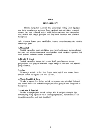 1
BAB 1
PENDAHULUAN
Statistik merupakan salah satu ilmu yang sangat penting untuk dipelajari
agar dapat memudahkan seseorang dalam membuat suatu penelitian, observasi
ataupun riset yang berbentuk angka, mulai dari pengumpulan data, pengolahan
data, analisis data, hingga penyajian data yang akhir tujuannya ialah penarikan
kesimpulan.
Ada beberapa ilmuan yang menjelaskan tentang pengertian-pengertian statistik.
Diantaranya yaitu:
1. Modenhall
Statistik merupakan salah satu bidang sains yang berhubungan dengan ekstrasi
informasi dari sebuah data numerik dan digunakan untuk membuat keputusan dari
suatu populasi darimana data itu didapatkan.
2. Kendal & Stuart
Statistik merupakan cabang dari metode ilmiah yang berkaitan dengan
pengumpulan data yang dikumpulkan dengan mengukur sifat-sifat dari populasi
yang ditemukan.
3. Asher
Menurutnya statistik itu berkaitan dengan suatu langkah atau metode dalam
menarik sebuah kesimpulan dari hasil uji coba.
4. Mood, Graybill & Boes
Mereka mengemukakan bahwa statistik merupakan suatu teknologi dari salah
satu metode ilmiah dan berkaitan dengan percobaan, penyelidikan dan penarikan
kesimpulan.
5. Anderson & Bancroft
Mereka mengungkapkan statistik sebagai ilmu & seni perkembangan juga
metode yang paling tepat dan efektif dalam pengumpulan, mentabulasikan dan
menginterprestasikan data-data kuantitatif.
 