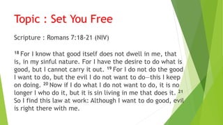 Topic : Set You Free
Scripture : Romans 7:18-21 (NIV)
18 For I know that good itself does not dwell in me, that
is, in my sinful nature. For I have the desire to do what is
good, but I cannot carry it out. 19 For I do not do the good
I want to do, but the evil I do not want to do—this I keep
on doing. 20 Now if I do what I do not want to do, it is no
longer I who do it, but it is sin living in me that does it. 21
So I find this law at work: Although I want to do good, evil
is right there with me.
 