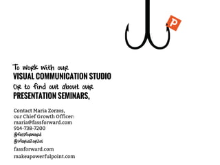 makeapowerfulpoint.com
Contact Maria Zorzos,
our Chief Growth Officer:
maria@fassforward.com
914-738-7200
@fassforward
@MariaZorzos
To work with our
VISUAL COMMUNICATION STUDIO
Or to find out about our
PRESENTATION SEMINARS,
fassforward.com
 