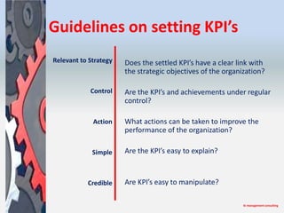 Guidelines on setting KPI’s
Relevant to Strategy   Does the settled KPI’s have a clear link with
                       the strategic objectives of the organization?

            Control    Are the KPI’s and achievements under regular
                       control?

             Action    What actions can be taken to improve the
                       performance of the organization?

             Simple    Are the KPI’s easy to explain?



           Credible    Are KPI’s easy to manipulate?

                                                             tk management consulting
 