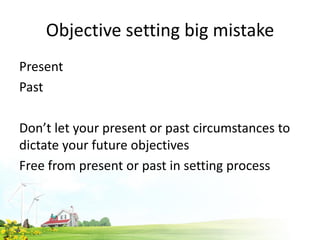 Objective setting big mistake
Present
Past
Don’t let your present or past circumstances to
dictate your future objectives
Free from present or past in setting process
 