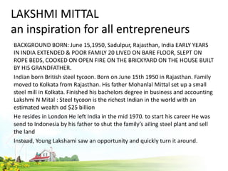 LAKSHMI MITTAL
an inspiration for all entrepreneurs
BACKGROUND BORN: June 15,1950, Sadulpur, Rajasthan, India EARLY YEARS
IN INDIA EXTENDED & POOR FAMILY 20 LIVED ON BARE FLOOR, SLEPT ON
ROPE BEDS, COOKED ON OPEN FIRE ON THE BRICKYARD ON THE HOUSE BUILT
BY HIS GRANDFATHER.
Indian born British steel tycoon. Born on June 15th 1950 in Rajasthan. Family
moved to Kolkata from Rajasthan. His father Mohanlal Mittal set up a small
steel mill in Kolkata. Finished his bachelors degree in business and accounting
Lakshmi N Mital : Steel tycoon is the richest Indian in the world with an
estimated wealth od $25 billion
He resides in London He left India in the mid 1970. to start his career He was
send to Indonesia by his father to shut the family’s ailing steel plant and sell
the land
Instead, Young Lakshami saw an opportunity and quickly turn it around.
 