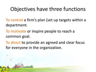 Objectives have three functions
To control a firm’s plan (set up targets within a
department.
To motivate or inspire people to reach a
common goal.
To direct to provide an agreed and clear focus
for everyone in the organization.
 