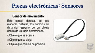 Sensor de movimiento
Este sensor detecta, de tres
maneras distintas, los cambios de
distancia respecto de un objeto
dentro de un radio determinado:
oObjeto que se acerca
oObjeto que se aleja
oObjeto que cambia de posición
Piezas electrónicas: Sensores
 