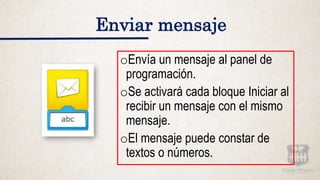 Enviar mensaje
oEnvía un mensaje al panel de
programación.
oSe activará cada bloque Iniciar al
recibir un mensaje con el mismo
mensaje.
oEl mensaje puede constar de
textos o números.
 
