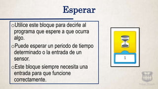 oUtilice este bloque para decirle al
programa que espere a que ocurra
algo.
oPuede esperar un periodo de tiempo
determinado o la entrada de un
sensor.
oEste bloque siempre necesita una
entrada para que funcione
correctamente.
Esperar
 