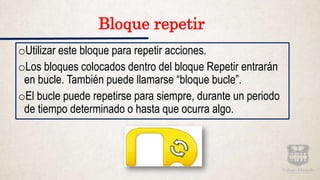 Bloque repetir
oUtilizar este bloque para repetir acciones.
oLos bloques colocados dentro del bloque Repetir entrarán
en bucle. También puede llamarse “bloque bucle”.
oEl bucle puede repetirse para siempre, durante un periodo
de tiempo determinado o hasta que ocurra algo.
 