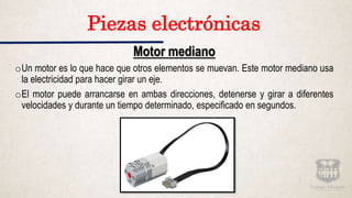 Motor mediano
oUn motor es lo que hace que otros elementos se muevan. Este motor mediano usa
la electricidad para hacer girar un eje.
oEl motor puede arrancarse en ambas direcciones, detenerse y girar a diferentes
velocidades y durante un tiempo determinado, especificado en segundos.
Piezas electrónicas
 