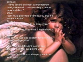 Criança: "como poderei entender quando falarem comigo se eu não conheço a lingua que as pessoas falam ? Deus:  "com muita paciência e carinho, seu anjo lhe ensinará a falar". Criança:  "e o que eu farei quando eu quizer rezar?“ Deus:  "seu anjo juntará suas mãos e lhe ensinará a rezar.“ Criança:  "eu ouvi que na terra existem homens maus. Quem me protegerá?“ Deus: "seu anjo lhe defenderá mesmo que signifique arriscar sua própria vida". Criança: "mas eu serei sempre triste porque não te verei mais". 