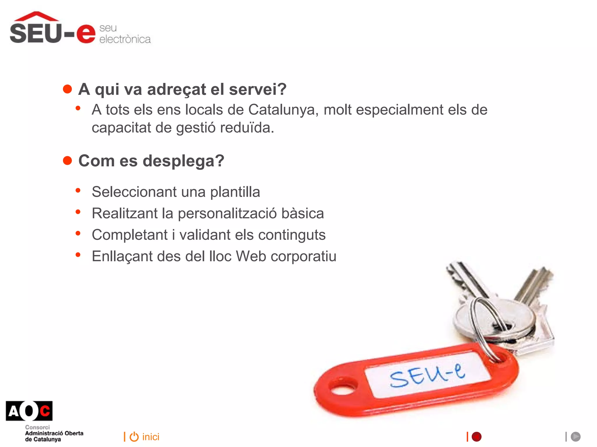 ● A qui va adreçat el servei?
 •   A tots els ens locals de Catalunya, molt especialment els de
     capacitat de gestió reduïda.

● Com es desplega?
 •   Seleccionant una plantilla
 •   Realitzant la personalització bàsica
 •   Completant i validant els continguts
 •   Enllaçant des del lloc Web corporatiu




            inici
 