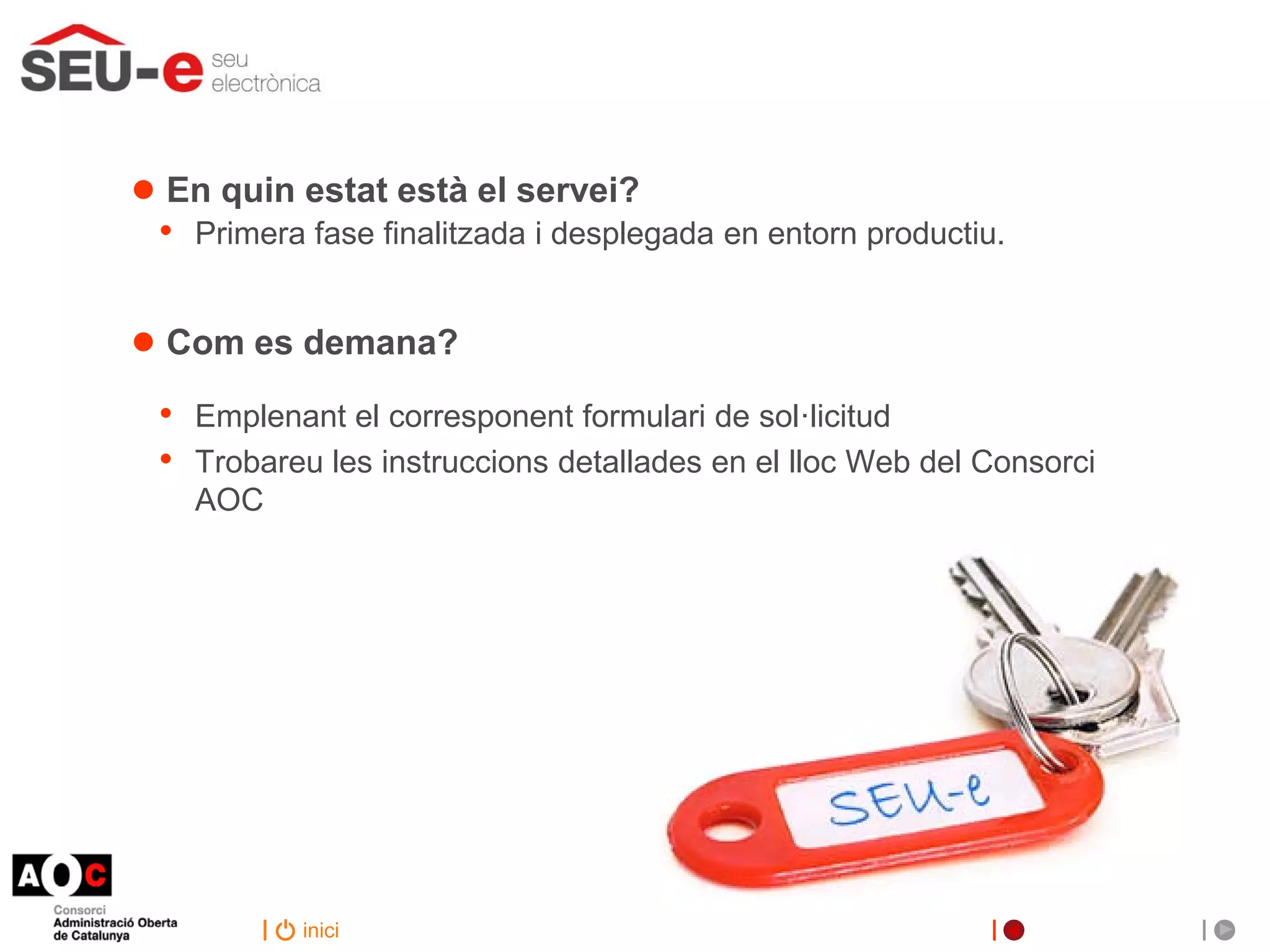 ● En quin estat està el servei?
 •   Primera fase finalitzada i desplegada en entorn productiu.


● Com es demana?
 •   Emplenant el corresponent formulari de sol·licitud
 •   Trobareu les instruccions detallades en el lloc Web del Consorci
     AOC




            inici
 