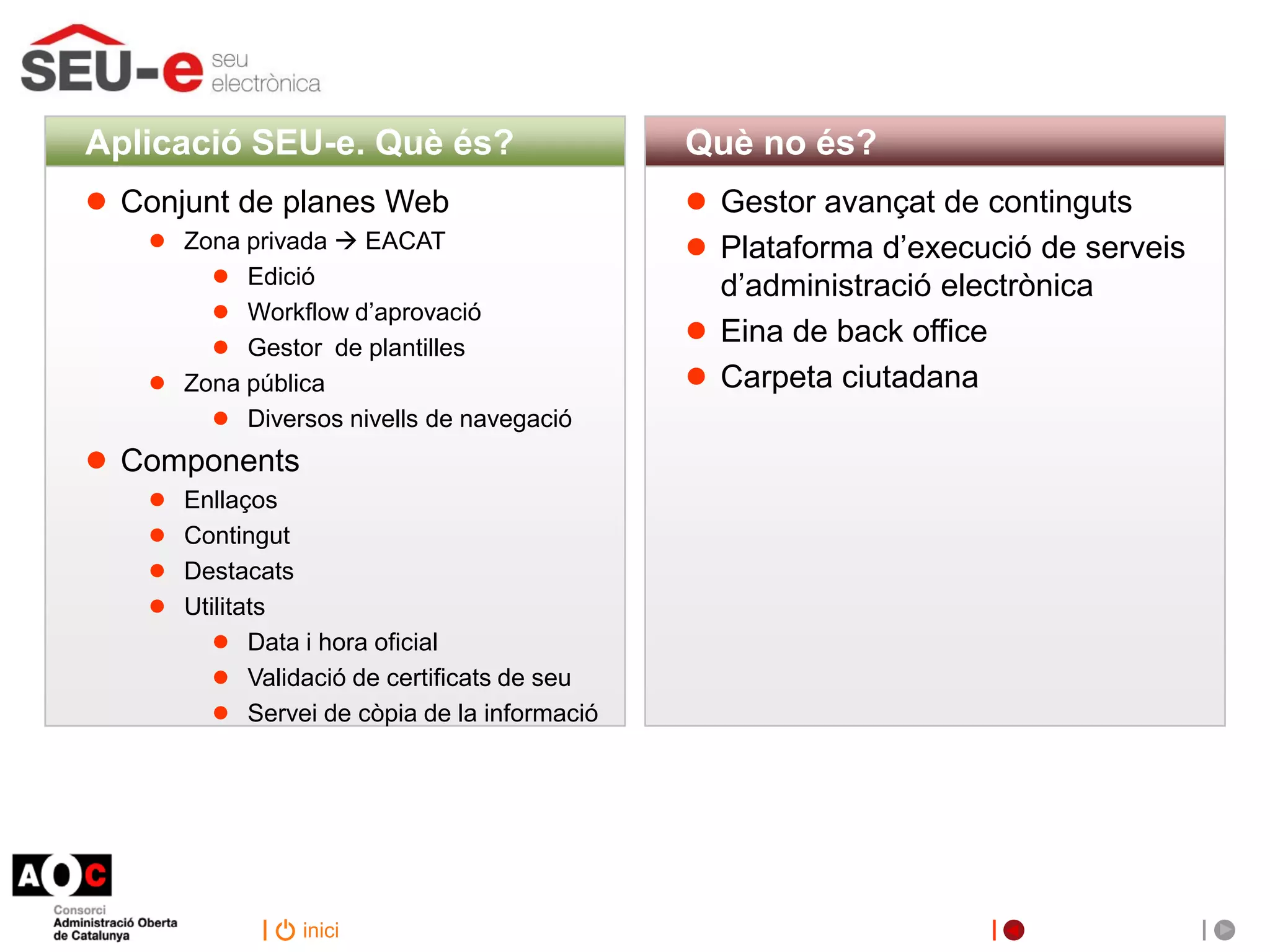 Aplicació SEU-e. Què és?                      Què no és?
●   Conjunt de planes Web                     ●   Gestor avançat de continguts
     ● Zona privada  EACAT                   ●   Plataforma d’execució de serveis
         ● Edició                                 d’administració electrònica
         ● Workflow d’aprovació
         ● Gestor de plantilles               ●   Eina de back office
     ● Zona pública                           ●   Carpeta ciutadana
         ● Diversos nivells de navegació
●   Components
     ● Enllaços
     ● Contingut
     ● Destacats
     ● Utilitats
         ● Data i hora oficial
         ● Validació de certificats de seu
         ● Servei de còpia de la informació




                  inici
 