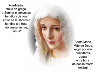 Ave-Maria,  cheia de graça,  o Senhor é convosco, bendita sois vós  entre as mulheres e bendito é o fruto  do vosso ventre,  Jesus!   Santa Maria, Mãe de Deus, rogai por nós pecadores, agora  e na hora  de nossa morte. Amém!   