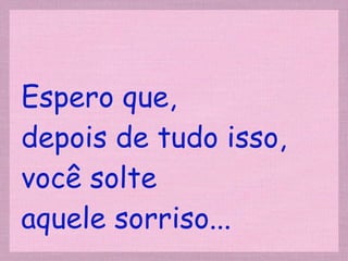Espero que,  depois de tudo isso, você solte  aquele sorriso... 