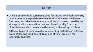 • Urine is another fluid commonly used for testing in clinical chemistry
laboratories. It is especially suitable for tests that evaluate kidney
functions, tests that look at waste products that are excreted by the
kidneys, and for metabolites that are cleared quickly from the
bloodstream and accumulate in the urine, such as drugs of abuse.
• Different types of urine samples, representing collection at different
times of day and for different durations of time, are used for
laboratory analyses.
urine
 