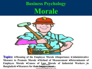 Business Psychology
Morale
Topics:Topics: ●Meaning of the Employee Morale ●Importance ●Administrative
Measure to Promote Morale ●Method of Measurement ●Determinants of
Employee Morale ●Causes of Low Morale of Industrial Workers in
Bangladesh ●Measures for their Improvement.
SMS Kabir,
smskabir@psy.jnu.ac.bd;
1
 