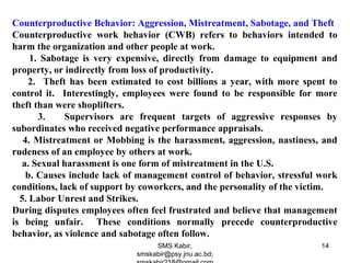 Counterproductive Behavior: Aggression, Mistreatment, Sabotage, and Theft
Counterproductive work behavior (CWB) refers to behaviors intended to
harm the organization and other people at work.
1. Sabotage is very expensive, directly from damage to equipment and
property, or indirectly from loss of productivity.
2. Theft has been estimated to cost billions a year, with more spent to
control it. Interestingly, employees were found to be responsible for more
theft than were shoplifters.
3. Supervisors are frequent targets of aggressive responses by
subordinates who received negative performance appraisals.
4. Mistreatment or Mobbing is the harassment, aggression, nastiness, and
rudeness of an employee by others at work.
a. Sexual harassment is one form of mistreatment in the U.S.
b. Causes include lack of management control of behavior, stressful work
conditions, lack of support by coworkers, and the personality of the victim.
5. Labor Unrest and Strikes.
During disputes employees often feel frustrated and believe that management
is being unfair. These conditions normally precede counterproductive
behavior, as violence and sabotage often follow.
SMS Kabir,
smskabir@psy.jnu.ac.bd;
14
 