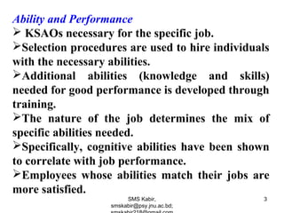 Ability and Performance
 KSAOs necessary for the specific job.
Selection procedures are used to hire individuals
with the necessary abilities.
Additional abilities (knowledge and skills)
needed for good performance is developed through
training.
The nature of the job determines the mix of
specific abilities needed.
Specifically, cognitive abilities have been shown
to correlate with job performance.
Employees whose abilities match their jobs are
more satisfied.
SMS Kabir,
smskabir@psy.jnu.ac.bd;
3
 