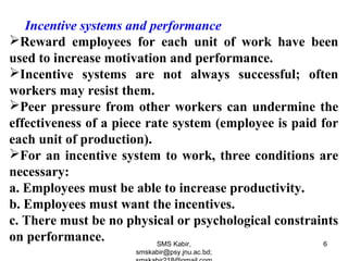 Incentive systems and performance
Reward employees for each unit of work have been
used to increase motivation and performance.
Incentive systems are not always successful; often
workers may resist them.
Peer pressure from other workers can undermine the
effectiveness of a piece rate system (employee is paid for
each unit of production).
For an incentive system to work, three conditions are
necessary:
a. Employees must be able to increase productivity.
b. Employees must want the incentives.
c. There must be no physical or psychological constraints
on performance. SMS Kabir,
smskabir@psy.jnu.ac.bd;
6
 