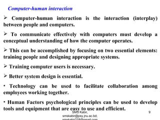Computer-human interaction
 Computer-human interaction is the interaction (interplay)
between people and computers.
 To communicate effectively with computers must develop a
conceptual understanding of how the computer operates.
 This can be accomplished by focusing on two essential elements:
training people and designing appropriate systems.
 Training computer users is necessary.
 Better system design is essential.
• Technology can be used to facilitate collaboration among
employees working together.
• Human Factors psychological principles can be used to develop
tools and equipment that are easy to use and efficient.
SMS Kabir,
smskabir@psy.jnu.ac.bd;
9
 