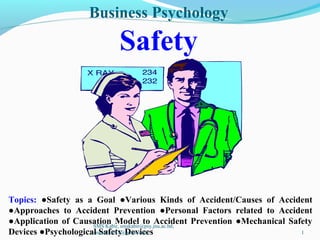 Business Psychology
Safety
Topics: ●Safety as a Goal ●Various Kinds of Accident/Causes of Accident
●Approaches to Accident Prevention ●Personal Factors related to Accident
●Application of Causation Model to Accident Prevention ●Mechanical Safety
Devices ●Psychological Safety Devices
SMS Kabir, smskabir@psy.jnu.ac.bd;
smskabir218@gmail.com 1
 