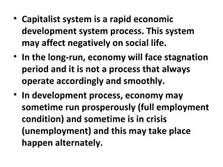Capitalist system is a rapid economic development system process. This system may affect negatively on social life.   In the long-run, economy will face stagnation period and it is not a process that always operate accordingly and smoothly.  In development process, economy may sometime run prosperously (full employment condition) and sometime is in crisis (unemployment) and this may take place happen alternately.  