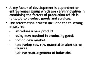 A key factor of development is dependent on entrepreneur group which are very innovative in combining the factors of production which is targeted to produce goods and services. The reformation process included the following measures: - introduce a new product - using new method in producing goods - to find new market - to develop new raw material as alternative  sources - to have rearrangement of industries 