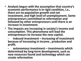 Analysis begun with the assumption that country’s economic performance is in rigid condition, i.e., there are no population growth and net investment, and high level of unemployment. Some entrepreneurs committed to reformation and followed by other entrepreneurs until there is an increase in investment. The impacts are increasing in society’s income and  consumption. This phenomena will lead the entrepreneurs to increase the new capital.  - induced investment – increasing of investment because of increasing in income , production and profit. - autonomous investment – investments which determined by long-term development, such as new resources found and technology which can create reformation 
